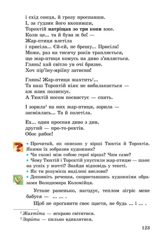 123
і схід сонця, й грозу проспавши.
І, за ґудзик його вхопивши,
Торохтій натріщав зо три копи вже.
Коли це... та й бува ж бо! —
Жар-птиця влетіла
і присіла... Єй-єй, не брешу... Присіла!
Може, раз на тисячу років трапляється,
що жар-птиця комусь на диво з’являється.
Глянь! хай світло ув очі бризне.
Хоч пір’їну-мріїну затисни!
Глянь! Жар-птиця жахтить1
...
Та наш Торохтій ніяк не вибалакається —
аж язик полискує.
А Тюхтій носом посвистує — спить.
І зорила2
на них жар-птиця, зорила —
засміялась... Та й полетіла.
Ех... один проспав диво з див,
другий — про-то-рохтів.
Обоє рябоє!
•• Прочитай, як описано у вірші Тюхтія й Торохтія.
Якими їх зобразив художник?
•• Чи схожі між собою герої вірша? Чим саме?
•• Чому Тюхтій і Торохтій упустили жар-птицю — шанс
на успіх у житті? Знайди відповідь у тексті.
•• Як ти розумієш виділені вислови?
•• Доповніть речення, скориставшись художніми обра-
зами Володимира Коломійця.
Устане раненько, нагодує, теплом зігріє мене
бабуся — ... ... .
Щоб не проґавити своє щастя, не будь ... і ... .
1
 Жахтіти — яскраво світитися.
2
 Зорити — пильно вдивлятися.
 
