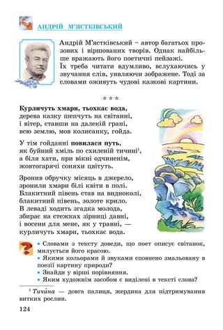 124
АНДРІЙ М’ЯСТКІВСЬКИЙ
Андрій М’ястківський – автор багатьох про-
зових і віршованих творів. Однак найбіль-
ше вражають його поетичні пейзажі.
Їх треба читати вдумливо, вслухаючись у
звучання слів, уявляючи зображене. Тоді за
словами оживуть чудові казкові картини.
* * *
Курличуть хмари, тьохкає вода,
дерева казку шепчуть на світанні,
і вітер, ставши на далекій грані,
всю землю, мов колисанку, гойда.
У тім гойданні повилася путь,
як буйний хміль по схиленій тичині1
,
а біля хати, при вікні одчиненім,
жовтогарячі соняхи цвітуть.
Зронив обручку місяць в джерело,
зронили хмари білі квіти в полі.
Блакитний півень став на видноколі,
блакитний півень, золоте крило.
В леваді ходить згадка молода,
збирає на стежках зірниці давні,
і восени для мене, як у травні, —
курличуть хмари, тьохкає вода.
•• Словами з тексту доведи, що поет описує світанок,
милується його красою.
•• Якими кольорами й звуками сповнено змальовану в
поезії картину природи?
•• Знайди у вірші порівняння.
•• Яким художнім засобом є виділені в тексті слова?
1
 Тичина — довга палиця, жердина для підтримування
витких рослин.
 