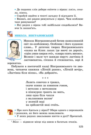 125
•• До поданих слів добери епітети з вірша: хміль, соня­
хи, півень.
•• Спробуй знайти в тексті загадку й відгадати її.
•• Визнач, які рядки римуються у вірші. Чим особливе
таке римування?
•• Які рядки з вірша тобі найбільше сподобалися? Ви-
вчи їх напам’ять.
МИКОЛА ВІНГРАНОВСЬКИЙ
	 Микола Вінграновський бачив навколишній
світ по-особливому. Особливе і його художнє
слово... У дитячих творах Вінграновського
«казка на білих лапах іде вночі по дорозі»,
«грім умив озерам очі», «хмара спить високо».
Велике і мале тут завжди поруч: ластівка й
ластовенятко, стежка й стеженятко, зорі й
зоренятко.
Побувати в поетичній казці Вінграновського ти змо-
жеш, читаючи книжки «Літній ранок», «Літній вечір»,
«Ластівка біля вікна», «На добраніч».
* * *
Лазить сонечко в травах,
скаче коник за коником гоном,
і метелик з метеликом
в піжмурки грають на мить,
лиш одна біла чапля
з малиновим волом1
у зеленій воді
на сріблястій нозі стоїть.
•• Про кого йдеться у вірші? Обери одного з персонажів
і розкажи, як його можна намалювати.
•• У яких рядках змальовано життя в русі? Прочитай.
1
 Воло — відвисле місце під шиєю в багатьох птахів.
 