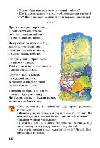 126
•• Якими барвами сповнено описаний пейзаж?
•• Що із зображеного у вірші тобі доводилося спостері­
гати? Який настрій навіюють такі картини природи?
* * *
Приспало просо просеня,
й попростувало просо,
де в ямці спало зайченя
і в сні дивилось косо.
Йому сказало просо: «Спи,
заплющ косеньке око.
Залізли коники в снопи,
і хмара спить високо.
Заснув у хащі сірий вовк
і лапою укрився.
Твій сірий вовк в воді намок
і спати завовчився.
Заснуло поле і горби,
і на дорозі пустка.
В солодкім сні біля води
росте твоя капуста.
Заплющ косеньке око й ти,
підстав під вухо лапку.
Як будеш спать — будеш рости,
маленьке зайченятко».
•• Хто розмовляє із зайченям? Що просо розповіло
зайчикові?
•• Знайди у вірші слова, які звучать ніжно, лагідно. Як
авторові вдалося надати їм пестливого забарвлення?
•• Знайди у вірші уособлення.
•• Прочитай рядки, у яких описано сон зайчика. Що
надає цьому опису зворушливого звучання?
•• Як треба читати вірш: голосно чи тихо? Чому? Про-
читай вірш виразно.
 