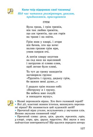 127
Коли твір відкриває свої таємниці
Під час читання розмірковую, уявляю,
придивляюся, прислухаюся
ГРІМ
Була гроза, і грім гримів,
він так любив гриміти,
що аж тремтів, що аж горів
на трави і на квіти.
Грім жив у хмарі, і згори
він бачив, хто що хоче:
налив грозою грім яри,
умив озерам очі.
А потім хмару опустив
на сад наш на щасливий
і натрусив зі сливи слив,
щоб легше було сливі.
Та тут до грому навздогін
заговорила груша:
«Трусніть і грушу, дядьку грім,
бо важко мені дуже...»
І дядько грім сказав собі:
«Потрушу я і грушу.
Бо небеса вже голубі
я покидати мушу».
•• Назви персонажів вірша. Хто його головний герой?
•• Які дії, властиві живим істотам, виконують персона-
жі вірша? Як називається цей художній засіб?
•• Прочитай вірш уголос, вслухаючись у звучання слів.
Якими звуками сповнений твір?
•• Прочитай слова: гроза, грім, гримів, тремтів, горів,
у хма­рі, згори, яри, груша, трусніть. Які звуки в них
най­час­тіше повторюються? Що вдалося передати автору
 
