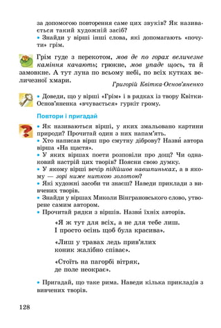 128
за допомогою повторення саме цих звуків? Як назива-
ється такий художній за­сіб?
•• Знайди у вірші інші слова, які допомагають «почу-
ти» грім.
	 Грім гуде з перекотом, мов де по горах величезне
ка­міння качають; грюкне, мов упаде щось, та й
­за­­­­­мовкне. А тут луна по всьому небі, по всіх кутках ве-
личезної хмари.
Григорій Квітка-Основ’яненко
•• Доведи, що у вірші «Грім» і в рядках із твору Квітки-
Основ’яненка «вчувається» гуркіт грому.
Повтори і пригадай
•• Як називаються вірші, у яких змальовано картини
природи? Прочитай один з них напам’ять.
•• Хто написав вірш про смутну діброву? Назви автора
вірша «На щастя».
•• У яких віршах поети розповіли про дощ? Чи одна-
ковий настрій цих творів? Поясни свою думку.
•• У якому вірші вечір підійшов навшпиньках, а в яко-
му — зорі ниже ниткою золотою?
•• Які художні засоби ти знаєш? Наведи приклади з ви-
вчених творів.
•• Знайди у віршах Миколи Вінграновського слово, утво­
­рене самим автором.
•• Прочитай рядки з віршів. Назви їхніх авторів.
«Я ж тут для всіх, а не для тебе лиш.
І просто осінь щоб була красива».
«Лиш у травах ледь прив’ялих
коник жалібно співає».
«Стоїть на пагорбі вітряк,
де поле неокрає».
•• Пригадай, що таке рима. Наведи кілька прикладів з
вивчених творів.
 