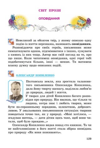 129
світ ПРОЗИ
оповідання
	 Невеликий за обсягом твір, у якому описано одну
подію із життя персонажа, називають оповіданням.
Розповідаючи про своїх героїв, письменник може
симпатизувати одним, підсміюватися з інших, сумувати
з кимось із них тощо. Автор має свій погляд на те, про
що пише. Коли читатимеш оповідання, одні герої тобі
по­добатимуться більше, інші — менше. Ти матимеш
власну думку щодо описаних подій.
ОЛЕКСАНДР КОПИЛЕНКО
Полтавська земля, яка зростила таланови-
того письменника Олександра Копиленка,
дала йому творчу наснагу, наділила любов’ю
до природи, людей і життя.
У творах для дітей Копиленко багато розпо-
відав про природу. Він вважав, що тільки та
людина, котра знає і любить тварин, може
бути по-справжньому порядною, шляхетною, доброзич-
ливою. У змальованих письменником ситуаціях тварини
поводяться точно так, як у природі. «Мені хотілося, —
згадував митець, — дати дітям щось таке, щоб вони чи-
тали, щоб було правдою...»
Олександр Копиленко видав понад сто книжок. Та чи
не найголовнішою в його житті стала збірка оповідань
про природу «Як вони поживають».
 