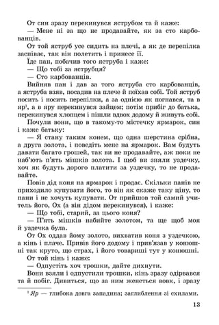 13
От син зразу перекинувся яструбом та й каже:
—	Мене ні за що не продавайте, як за сто карбо­
ванців.
От той яструб усе сидить на плечі, а як де пе­ре­пілка
заспіває, так він полетить і принесе її.
Їде пан, побачив того яструба і каже:
—	Що тобі за яструбця?
—	Сто карбованців.
Вийняв пан і дав за того яструба сто карбованців,
а яструба взяв, посадив на плече й поїхав собі. Той яструб
носить і носить перепілки, а за однією як погнався, та в
яр1
, а в яру перекинувся зайцем; потім прибіг до батька,
перекинувся хлопцем і пішли вдвох додому й живуть собі.
Почули вони, що в такомуто містечку ярмарок, син
і каже батьку:
—	Я стану таким конем, що одна шерстина срібна,
а друга золота, і поведіть мене на ярмарок. Вам будуть
давати багато грошей, так ви не продавайте, аж поки не
наб’ють п’ять мішків золота. І щоб ви зняли уздечку,
хоч як будуть дорого платити за уздечку, то не прода-
вайте.
Повів дід коня на ярмарок і продає. Скільки панів не
приходило купувати його, то він як скаже таку ціну, то
пани і не хочуть купувати. От прийшов той самий учи-
тель його, Ох (а він дідом перекинувся), і каже:
—	Що тобі, старий, за цього коня?
—	П’ять мішків набийте золотом, та ще щоб моя
й уздечка була.
От Ох оддав йому золото, вихватив коня з уздеч­кою,
а кінь і плаче. Привів його додому і прив’язав у конюш-
ні так круто, що страх, і його товариші тут у конюшні.
От той кінь і каже:
—	Одпустіть хоч трошки, дайте дихнути.
Вони взяли і одпустили трошки, кінь зразу одірвався
та й побіг. Ди­виться, що за ним женеться вовк, і зразу
1
 Яр — гли­бо­ка дов­га за­па­ди­на; за­глиб­лен­ня зі схи­ла­ми.
 