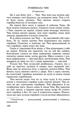 130
РОЗБИШАКА ЧИВ
(Скорочено)
Це я дав йому ім’я — Чив. Чив жив над вікном дру-
гого поверху того будинку, що навпроти мене. Там у сті-
ні була якась щілина. Чив вигнав звідти старого
горобця-боягуза й оселився сам.
На порозі його оселі я вперше й побачив Чива. Це
було ясного осіннього ранку. Сходило скупе осіннє сонце,
і Чив, сидячи на порозі, співав свою немудру пісеньку.
Чив співав значно краще, ніж інші горобці, яких мені
завжди доводилося слухати навколо.
Я ж забув сказати, що Чив — це звичайний собі горо-
бець. Та ні, своєю вдачею Чив відрізнявся від інших
горобців. Скажімо, я помітив, що Чив вродливіший за
тих горобців, серед яких він жив.
Сидів я і працював біля вікна, а Чив відпочивав у себе
на порозі. Раптом він прилетів, сів по той бік шибки,
­безстрашно глянув на мене швидкими гарними очима:
спочатку одним оком, потім другим. Щось клюнув і зух-
вало цвірінькнув — чив-чив! Далі, витягнувши шию, Чив
зазирнув до мене на стіл і знову вдоволено — чив-чив!
Тільки був Чив зухвалий розбишака. Сидить він у
себе на краєчку щілини й озирає весь видимий світ.
Йому вже не хочеться їсти, а кортить затіяти бійку. Чив
бачить купу свіжого сміття у дворі. Там є щось смачне,
бо статечний1
горобець поспішає до купи зі своєю тихою
сіренькою горобчихою.
Чив миттю падає теж на ту саму купу й під самим
носом у статечного горобця клює смачні наїдки. Чив ні-
чого не дає статечному горобцеві. Той образився й на-
стовбурчив пір’я. Цього лише й чекав Чив. Він присідає
на ліву лапку, а правим крилом знизу вгору б’є статеч-
ного горобця в бік. От уже й зчинилася сварка. Підско-
чили ще троє сусідів-горобців і стали на боці ображеного.
1
 Статечний — розсудливий, розважливий у вчинках,
поважний.
 