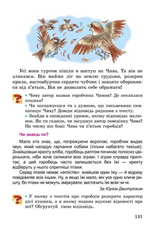 131
Усі вони гуртом пішли в наступ на Чива. Та він не
злякався. Він майже ліг на землю грудьми, розкрив
крила, настовбурчив сердито чубчик і завзято обороняв-
ся від п’ятьох. Він не дозволить себе ображати!
•• Чому автор назвав горобчика Чивом? Де оселилася
пташка?
•• Чи погоджуєшся ти з думкою, що письменник сим-
патизує Чиву? Доведи відповідь рядками з тексту.
•• Знайди в оповіданні уривок, якому відповідає малю-
нок. Як ти гадаєш, чи засуджує автор поведінку Чива?
На чиєму він боці: Чива чи п’ятьох горобців?
Чи знаєш ти?
Мало хто знає, що, погрожуючи ворогові, горобчик видає
звук, який нагадує гарчання собаки (тільки набагато тихіше).
Знайшовши крихту хліба, горобець раптом ­починає голосно цві-
рінькати, ніби хоче скликати всю зграю. І зграя справді прилі-
тає, а цей горобець часто залишається без їжі — крихту
відберуть у нього спритніші птахи.
Серед птахів немає «егоїстів»: знайшов один їжу — й відразу
повідомляє всіх інших. Ну, а якщо їжі мало, він усе одно кличе ре-
шту, бо птахи не можуть зміркувати, вистачить їжі всім чи ні.
За Юрієм Дмитрієвим
•• У якому з текстів про горобців розкрито характер
цієї пташки, а в якому подано наукові відомості про
неї? Обґрунтуй свою відповідь.
 
