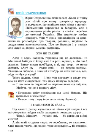 132
ЮРІЙ СТАРОСТЕНКО
Юрій Старостенко зізнавався: «Коли я пишу
для дітей про нашу прекрасну природу,
я відчуваю, що знайшов своє місце в житті».
Письменник народився в Білорусі, але в
одинадцять років разом із сім’єю переїхав
до столиці України. Він змалечку любив
природу, тож у своїх оповіданнях із захо-
пленням розповідає про тварин, рослини, наділяє їх
людськими властивостями. Про це йдеться і у творах
для дітей зі збірки «Лісові розмови».
ХТО ЦЕ ТАКИЙ?
Хоча й осінь надворі, горобина ще не достигла. Та
Мишкові байдуже: йому вже і в роті терпко, а він знай
жвакає. Знизу ягоди пооб’їдав, а ті, що вгорі, не може
дістати. «Ану ж, — гадає собі, — на дерево вилізу».
Тільки-но сп’явся, а тонкий стовбур як похилиться, вед-
мідь — бух у кущі!
Тепер ходить лісом — і сяк-так спереду, а ззаду хто­
зна на кого скидається, так йому кожуха задерло.
— І що воно за опудало? — перемовляються звірята.
— Мабуть, то не з нашого лісу.
•• Перекажи зміст оповідання від імені Мишка. Що
трапилося з ведмедем?
•• Визнач тему твору (про що в ньому йдеться).
І ТРАПИТЬСЯ Ж ТАКЕ...
Від самого ранку купалися за лісом сірі хмари і все
погрожували звідти своїм холодним подихом: ху-у-у...
— Тікай, Мишку, — гукали всі, — бо зараз як війне
снігом!
А він знай ягодами ласує: то горобиною, то калиною...
Сніг пішов уночі. На ранок таке зробилося... Ні стежки,
 