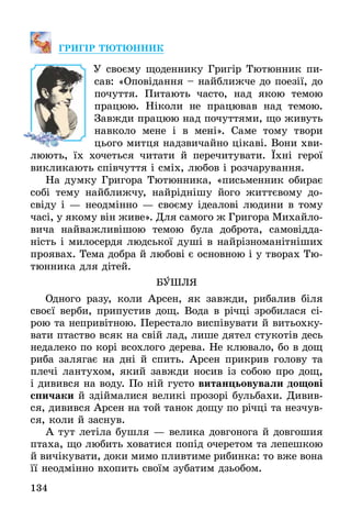 134
ГРИГІР ТЮТЮННИК
	 У своєму щоденнику Григір Тютюнник пи-
сав: «Оповідання – найближче до поезії, до
почуття. Питають часто, над якою темою
працюю. Ніколи не працював над темою.
Завжди працюю над почуттями, що живуть
навколо мене і в мені». Саме тому твори
цього митця надзвичайно цікаві. Вони хви-
люють, їх хочеться читати й перечитувати. Їхні герої
викликають співчуття і сміх, любов і розчарування.
На думку Григора Тютюнника, «письменник обирає
собі тему найближчу, найріднішу його життєвому до­
свіду і — неодмінно — своєму ідеалові людини в тому
часі, у якому він живе». Для самого ж Григора Михайло­
вича найважливішою темою була доброта, самовідда-
ність і милосердя людської душі в найрізноманітніших
проявах. Тема добра й любові є основною і у творах Тю-
тюнника для дітей.
БУШЛЯ
Одного разу, коли Арсен, як завжди, рибалив біля
своєї верби, припустив дощ. Вода в річці зробилася сі-
рою та непривітною. Перестало виспівувати й витьохку-
вати птаство всяк на свій лад, лише дятел стукотів десь
недалеко по корі всохлого дерева. Не клювало, бо в дощ
риба залягає на дні й спить. Арсен прикрив голову та
плечі лантухом, який завжди носив із собою про дощ,
і дивився на воду. По ній густо витанцьовували дощові
спичаки й здіймалися великі прозорі бульбахи. Дивив-
ся, дивився Арсен на той танок дощу по річці та незчув-
ся, коли й заснув.
А тут летіла бушля — велика довгонога й довгошия
птаха, що любить ховатися попід очеретом та лепешкою
й вичікувати, доки мимо пливтиме рибинка: то вже вона
її неодмінно вхопить своїм зубатим дзьобом.
 