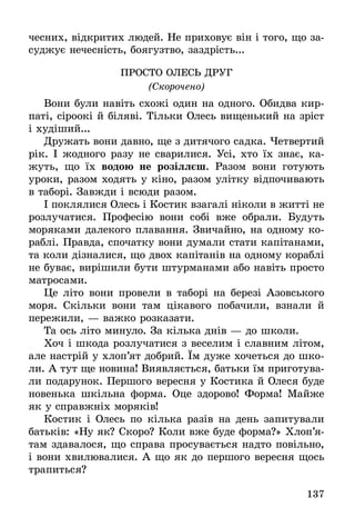 137
чесних, відкритих людей. Не приховує він і того, що за-
суджує нечесність, боягузтво, заздрість...
Просто олесь друг
(Скорочено)
Вони були навіть схожі один на одного. Обидва кир-
паті, сіроокі й біляві. Тільки Олесь вищенький на зріст
і худіший...
Дружать вони давно, ще з дитячого садка. Четвертий
рік. І жодного разу не сварилися. Усі, хто їх знає, ка-
жуть, що їх водою не розіллєш. Разом вони готують
уроки, разом ходять у кіно, разом улітку відпочивають
в таборі. Завжди і всюди разом.
І поклялися Олесь і Костик взагалі ніколи в житті не
розлучатися. Професію вони собі вже обрали. Будуть
моряками далекого плавання. Звичайно, на одному ко-
раблі. Правда, спочатку вони думали стати капітанами,
та коли дізналися, що двох капітанів на одному кораблі
не буває, вирішили бути штурманами або навіть просто
матросами.
Це літо вони провели в таборі на березі Азовського
моря. Скільки вони там цікавого побачили, взнали й
пережили, — важко розказати.
Та ось літо минуло. За кілька днів — до школи.
Хоч і шкода розлучатися з веселим і славним літом,
але настрій у хлоп’ят добрий. Їм дуже хочеться до шко-
ли. А тут ще новина! Виявляється, батьки їм приготува-
ли подарунок. Першого вересня у Костика й Олеся буде
новенька шкільна форма. Оце здорово! Форма! Майже
як у справжніх моряків!
Костик і Олесь по кілька разів на день запитували
батьків: «Ну як? Скоро? Коли вже буде форма?» Хлоп’я-
там здавалося, що справа просувається надто повільно,
і вони хвилювалися. А що як до першого вересня щось
трапиться?
 