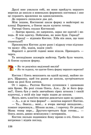 138
Друзі вже уявляли собі, як вони прийдуть першого
вересня до школи в новеньких формених костюмах і яке
це справить враження на однокласників.
До першого лишалося два дні.
Між іншим, Костикові шили форму в майстерні на
площі Перемоги, а Олесю мали купити готову.
Увечері Олесь сказав Костикові:
— Завтра вранці, як одержиш, зараз же одягай і ви-
ходь. Я теж одягну. Побачимо, як воно буде. Гаразд?
— Гаразд! — відповів Костик. Хіба він знав, що таке
станеться?!
Прокинувся Костик дуже рано і відразу став підганя-
ти маму: «Ну, ходім, ходім уже!»
Нарешті о десятій годині вони пішли. Приходять —
черга.
Та несподівано захворів майстер. Треба було чекати.
А Олесю купили форму.
•• Як ти розумієш виділений вислів?
•• Як ти гадаєш, чи одягне Олесь форму першого вересня?
Костик і Олесь мешкають на одній вулиці, майже по-
руч. Щоранку, щоб іти разом до школи, зустрічаються
вони на розі біля аптеки.
От і зараз... Раптом Костик зупинився і здивовано
звів брови. На розі стояв Олесь. Але... Де ж його фор-
ма?.. Олесь був у своїх звичайних сірих штанях і синій
курточці, у якій він іще торік ходив до школи.
Якусь мить хлоп’ята мовчки дивляться один на одного.
— А... а де ж твоя форма? — запитав нарешті Костик.
— Та... Знаєш... мені... я вчора ввечері випадково...
компот перекинув... Штани залив... і сорочку. От досада!
Мама тепер пере... Другого-третього буде готова... —
Олесь якось дивно всміхнувся і почервонів.
Костик пильно подивився йому прямо в очі. Олесь не
витримав і відвів погляд.
 
