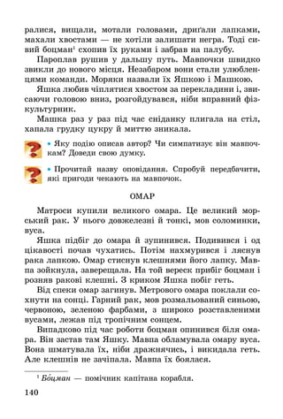 140
ралися, вищали, мотали головами, дриґали лапками,
махали хвостами — не хотіли залишати негра. Тоді си-
вий боцман1
схопив їх руками і забрав на палубу.
Пароплав рушив у дальшу путь. Мавпочки швидко
звикли до нового місця. Незабаром вони стали улюблен-
цями команди. Моряки назвали їх Яшкою і Машкою.
Яшка любив чіплятися хвостом за перекладини і, зви­
­саючи головою вниз, розгойдувався, ніби вправний фіз-
культурник.
Машка раз у раз під час сніданку плигала на стіл,
хапала грудку цукру й миттю зникала.
•• Яку подію описав автор? Чи симпатизує він мавпоч-
кам? Доведи свою думку.
•• Прочитай назву оповідання. Спробуй передбачити,
які пригоди чекають на мавпочок.
ОМАР
Матроси купили великого омара. Це великий мор-
ський рак. У нього довжелезні й тонкі, мов соломинки,
вуса.
Яшка підбіг до омара й зупинився. Подивився і од
цікавості почав чухатись. Потім нахмурився і ляснув
рака лапкою. Омар стиснув клешнями його лапку. Мав-
па зойкнула, заверещала. На той вереск прибіг боцман і
розняв ракові клешні. З криком Яшка побіг геть.
Від спеки омар загинув. Метрового омара поклали со-
хнути на сонці. Гарний рак, мов розмальований синьою,
червоною, зеленою фарбами, з широко розставленими
вусами, лежав під тропічним сонцем.
Випадково під час роботи боцман опинився біля ома-
ра. Він застав там Яшку. Мавпа обламувала омару вуса.
Вона шматувала їх, ніби дражнячись, і викидала геть.
Але клешнів не зачіпала. Мавпа їх боялася.
1
 Боцман — помічник капітана корабля.
 