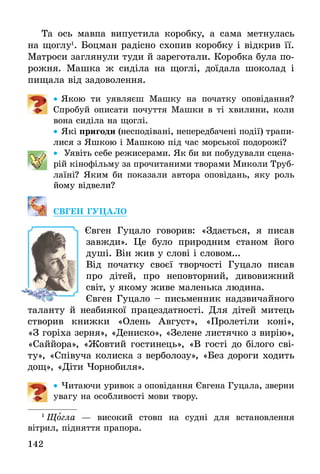 142
Та ось мавпа випустила коробку, а сама метнулась
на щоглу1
. Боцман радісно схопив коробку і відкрив її.
Матроси заглянули туди й зареготали. Коробка була по-
рожня. Машка ж сиділа на щоглі, доїдала шоколад і
пищала від задоволення.
•• Якою ти уявляєш Машку на початку оповідання?
Спробуй описати почуття Машки в ті хвилини, коли
вона сиділа на щоглі.
•• Які пригоди (несподівані, непередбачені події) трапи-
лися з Яшкою і Машкою під час морської подорожі?
•• Уявіть себе режисерами. Як би ви побудували сцена-
рій кінофільму за прочитаними творами Миколи Труб­
лаїні? Яким би показали автора оповідань, яку роль
йому відвели?
ЄВГЕН ГУЦАЛО
	 Євген Гуцало говорив: «Здається, я писав
завжди». Це було природним станом його
душі. Він жив у слові і словом...
Від початку своєї творчості Гуцало писав
про дітей, про неповторний, дивовижний
світ, у якому живе маленька людина.
Євген Гуцало – письменник надзвичайного
таланту й неабиякої працездатності. Для дітей митець
створив книжки «Олень Август», «Пролетіли коні»,
«З горіха зерня», «Дениско», «Зелене листячко з вирію»,
«Саййора», «Жовтий гостинець», «В гості до білого сві-
ту», «Співуча колиска з верболозу», «Без дороги ходить
дощ», «Діти Чорнобиля».
•• Читаючи уривок з оповідання Євгена Гуцала, зверни
увагу на особливості мови твору.
1
 Щогла — високий стовп на судні для встановлення
­вітрил, підняття прапора.
 