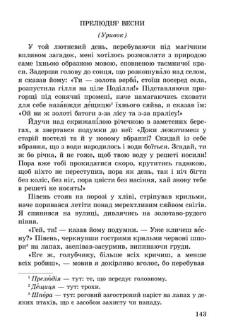 143
ПРЕЛЮДІЯ1
ВЕСНИ
(Уривок)
У той лютневий день, перебуваючи під магічним
впливом загадок, мені хотілось розмовляти з природою
саме їхньою образною мовою, сповненою таємничої кра-
си. Задерши голову до сонця, що розкошувало над селом,
я сказав йому: «Ти — золота верба, стоїш посеред села,
розпустила гілля на ціле Поділля!» Підставляючи при-
горщі під сонячні промені, наче намагаючись сховати
для себе назавжди дещицю2
їхнього сяйва, я сказав їм:
«Ой ви ж золоті батоги з-за лісу та з-за пралісу!»
Йдучи над скрижанілою річечкою в заметених бере-
гах, я звертався подумки до неї: «Доки лежатимеш у
старій постелі та й у новому вбранні? Скидай із себе
вбрання, що з води народилось і води боїться. Згадай, ти
ж бо річка, й не гоже, щоб твою воду у решеті носили!
Пора вже тобі прокидатися скоро, крутитись гадюкою,
щоб ніхто не переступив, пора як день, так і ніч бігти
без коліс, без ніг, пора цвісти без насіння, хай знову тебе
в решеті не носять!»
Півень стояв на порозі у хліві, стріпував крильми,
наче поривався летіти понад мерехтливим сяйвом снігів.
Я спинився на вулиці, дивлячись на золотаво-рудого
півня.
«Гей, ти! — казав йому подумки. — Уже кличеш вес-
ну?» Півень, черкнувши гострими крильми червоні шпо-
ри3
на лапах, заспівав-засурмив, випинаючи груди.
«Еге ж, голубчику, більше всіх кричиш, а менше
всіх робиш», — мовив я докірливо вголос, бо перебував­
1
 Прелюдія — тут: те, що передує головному.
2
 Дещиця — тут: трохи.
3
 Шпора — тут: роговий загострений наріст на лапах у де-
яких птахів, що є засобом захисту чи нападу.
 