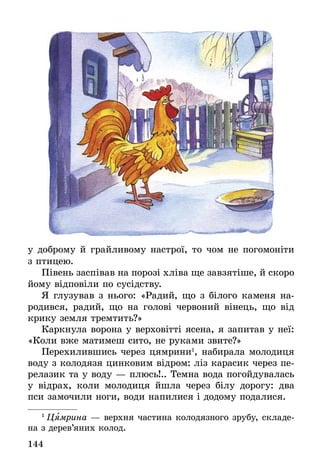 144
у доброму й грайливому настрої, то чом не погомоніти
з птицею.
Півень заспівав на порозі хліва ще завзятіше, й скоро
йому відповіли по сусідству.
Я глузував з нього: «Радий, що з білого каменя на-
родився, радий, що на голові червоний вінець, що від
крику земля тремтить?»
Каркнула ворона у верховітті ясена, я запитав у неї:
«Коли вже матимеш сито, не руками звите?»
Перехилившись через цямрини1
, набирала молодиця
воду з колодязя цинковим відром: ліз карасик через пе-
релазик та у воду — плюсь!.. Темна вода погойдувалась
у відрах, коли молодиця йшла через білу дорогу: два
пси замочили ноги, води напилися і додому подалися.
1
 Цямрина — верхня частина колодязного зрубу, складе­
на з дерев’яних колод.
 