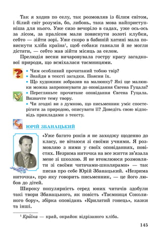 145
Так я ходив по селу, так розмовляв із білим світом,
і білий світ розумів, бо, либонь, така мова найприступ-
ніша для нього. Уже сизо вечоріло в садах, уже ось-ось
за лісом, за пралісом мали повиснути золоті клубки,
себто — зійти зорі. Уже скоро в бабиній хатині мала по-
виснути хліба країна1
, щоб собаки гавкали й не могли
дістати, — себто мав зійти місяць за селом.
Прелюдія весни вичаровувала гостру красу загадко-
вої природи, що всміхалася таємницями.
•• Чим особливий прочитаний тобою твір?
•• Знайди в тексті загадки. Поясни їх.
•• Що художник зобразив на малюнку? Які ще малюн-
ки можна запропонувати до оповідання Євгена Гуцала?
•• Перегляньте прочитане оповідання Євгена Гуцала.
Визначте тему твору.
•• Чи згодні ви з думкою, що письменник уміє спосте-
рігати за природою, описувати її? Доведіть свою відпо-
відь прикладами з тексту.
ЮРІЙ ЗБАНАЦЬКИЙ
	 «Уже багато років я не заходжу щоденно до
класу, не вітаюся зі своїми учнями. Я роз-
мовляю з ними у своїх оповіданнях, пові-
стях. Незрима ниточка на все життя зв’язала
мене зі школою. Я не втомлююся розмовля-
ти зі своїми читачами-школярами» — так
писав про себе Юрій Збанацький. «Незрима
ниточка», про яку говорить письменник, — це його лю-
бов до дітей.
Широку популярність серед юних читачів здобули
такі твори Збанацького, як повість «Таємниця Соколи-
ного бору», збірка оповідань «Крилатий гонець», казки
та інші.
1
 Країна — край, окрайок відрізаного хліба.
 