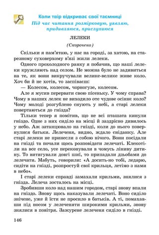 146
Коли твір відкриває свої таємниці
Під час читання розмірковую, уявляю,
придивляюся, прислухаюся
ЛЕЛЕКИ
(Скорочено)
Скільки я пам’ятаю, у нас на городі, за хатою, на ста-
резному суховерхому в’язі жили лелеки.
Одного прохолодного ранку я побачив, що наші леле-
ки кружляють над селом. Не можна було не задивиться
на те, як вони викручували велике-велике живе коло.
Хоч би й не хотів, то заспіваєш:
— Колесом, колесом, чорногузе, колесом.
Але я мусив перервати свою пісеньку. У чому справа?
Чому в наших лелек не виходило оте чудове осіннє коло?
Чому молоді розгублено снують у небі, а старі лелеки
повертаються до гнізда?
Тільки тепер я помітив, що не всі пташата кинули
гніздо. Одне з них сиділо на місці й заздрісно дивилось
у небо. Аж затанцювало на гнізді, коли до нього повер-
нулися батьки. Лелеченя, видно, ждало сніданку. Але
старі лелеки не принесли з собою нічого. Вони посідали
на гнізді та почали щось розповідати лелечаті. Клекоті-
ли на все село, усе переконували в чомусь ліниву дити-
ну. То витягували довгі шиї, то припадали дзьобами до
лелечати. Мабуть, говорили: «А досить-но тобі, ледарю,
сидіти на гнізді, розпростуй свої крильця, летімо з нами
в небо».
І старі лелеки справді замахали крильми, знялися з
гнізда. Лелеча зосталось на місці.
Зробивши коло над нашим городом, старі знову впали
на гніздо. Знову щось наказували лелечаті. Воно сиділо
знічене, уже й їсти не просило в батьків. А ті, помахав-
ши під носом у лелеченяти широкими крильми, знову
знялися в повітря. Зажурене лелеченя сиділо в гнізді.
 