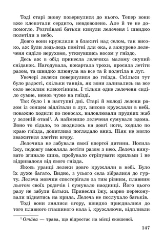 147
Тоді старі знову повернулися до нього. Тепер вони
вже клекотали сердито, невдоволено. Але й те не до-
помогло. Розгнівані батьки кинули лелеченя і швидко
полетіли в небо.
Довго вони кружляли в блакиті над селом, так висо-
ко, аж були ледь-ледь помітні для ока, а зажурене леле-
ченя сиділо нерухомо, уткнувшись носом у гніздо.
Десь аж в обід принесла лелечиха малому скупий
сніданок. Нагодувала, покартала трохи, просила летіти
разом, та швидко плюнула на все та й полетіла в луг.
Увечері лелеки повернулися до гнізда. Скільки тут
було радості, скільки танців, як вони заливались на все
село веселим клекотінням. І тільки одне лелеченя сиді-
ло сумне, немов чуже на гнізді.
Так було і в наступні дні. Старі й молоді лелеки ра-
зом із сонцем відлітали в луг, високо кружляли в небі,
поважно ходили по покосах, виловлювали прудких жаб
у зеленій отаві1
. А найменше лелеченя сумувало вдома.
Воно то сідало, то зводилось на довгі ноги, ходило по
краю гнізда, допитливо поглядало вниз. Ніяк не могло
зважитися злетіти вгору.
Лелечиха не забувала своєї впертої дитини. Носила
їжу, подовгу вмовляла летіти разом з нею. Лелеча вину-
вато згинало шию, пробувало стріпувати крильми і не
відривалося від свого гнізда.
Якось уранці лелеки довго кружляли в небі. Було
їх дуже багато. Видно, з усього села зібралися до гур-
ту. Лелеча мовчки спостерігало за тим рівним, плавним
льотом своїх родичів і сумувало наодинці. Його цього
разу не забули батьки. Принесли їжу, марно перекону-
вали піднятись на крила. Лелеча не послухало батьків.
Тоді вони знялися вгору, швидко приєдналися до
того плавного пташиного кола і, кружляючи, відпливли
1
 Отава — трава, що відростає на місці скошеної.
 