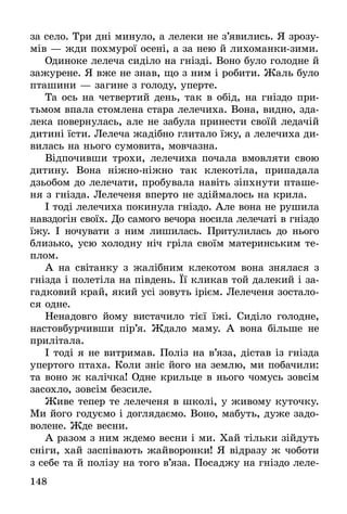 148
за село. Три дні минуло, а лелеки не з’явились. Я зрозу-
мів — жди похмурої осені, а за нею й лихоманки-зими.
Одиноке лелеча сиділо на гнізді. Воно було голодне й
зажурене. Я вже не знав, що з ним і робити. Жаль було
пташини — загине з голоду, уперте.
Та ось на четвертий день, так в обід, на гніздо при-
тьмом впала стомлена стара лелечиха. Вона, видно, зда-
лека повернулась, але не забула принести своїй ледачій
дитині їсти. Лелеча жадібно глитало їжу, а лелечиха ди-
вилась на нього сумовита, мовчазна.
Відпочивши трохи, лелечиха почала вмовляти свою
дитину. Вона ніжно-ніжно так клекотіла, припадала
дзьобом до лелечати, пробувала навіть зіпхнути пташе-
ня з гнізда. Лелеченя вперто не здіймалось на крила.
І тоді лелечиха покинула гніздо. Але вона не рушила
навздогін своїх. До самого вечора носила лелечаті в гніздо
їжу. І ночувати з ним лишилась. Притулилась до нього
близько, усю холодну ніч гріла своїм материнським те-
плом.
А на світанку з жалібним клекотом вона знялася з
гнізда і полетіла на південь. Її кликав той далекий і за-
гадковий край, який усі зовуть ірієм. Лелеченя зостало-
ся одне.
Ненадовго йому вистачило тієї їжі. Сиділо голодне,
настовбурчивши пір’я. Ждало маму. А вона більше не
прилітала.
І тоді я не витримав. Поліз на в’яза, дістав із гнізда
упертого птаха. Коли зніс його на землю, ми побачили:
та воно ж калічка! Одне крильце в нього чомусь зовсім
засохло, зовсім безсиле.
Живе тепер те лелеченя в школі, у живому куточку.
Ми його годуємо і доглядаємо. Воно, мабуть, дуже задо-
волене. Жде весни.
А разом з ним ждемо весни і ми. Хай тільки зійдуть
сніги, хай заспівають жайворонки! Я відразу ж чоботи
з себе та й полізу на того в’яза. Посаджу на гніздо леле-
 