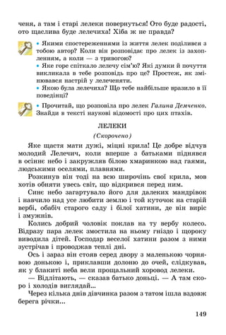 149
ченя, а там і старі лелеки повернуться! Ото буде радості,
ото щаслива буде лелечиха! Хіба ж не правда?
•• Якими спостереженнями із життя лелек поділився з
тобою автор? Коли він розповідає про лелек із захоп­
ленням, а коли — з тривогою?
•• Яке горе спіткало лелечу сім’ю? Які думки й почуття
викликала в тебе розповідь про це? Простеж, як змі-
нювався настрій у лелеченяти.
•• Якою була лелечиха? Що тебе найбільше вразило в її
поведінці?
•• Прочитай, що розповіла про лелек Галина Демченко.
Знайди в тексті наукові відомості про цих птахів.
Лелеки
(Скорочено)
Яке щастя мати дужі, міцні крила! Це добре відчув
молодий Лелечич, коли вперше з батьками піднявся
в осіннє небо і закружляв білою хмаринкою над гаями,
людськими оселями, плавнями.
Розкинув він тоді на всю широчінь свої крила, мов
хотів обняти увесь світ, що відкрився перед ним.
Синє небо загартувало його для далеких мандрівок
і навчило над усе любити землю і той куточок на старій
вербі, обабіч старого саду і білої хатини, де він виріс
і змужнів.
Колись добрий чоловік поклав на ту вербу колесо.
Відразу пара лелек змостила на ньому гніздо і щороку
виводила дітей. Господар веселої хатини разом з ними
зустрічав і проводжав теплі дні.
Ось і зараз він стояв серед двору з маленькою чорня-
вою донькою і, приклавши долоню до очей, слідкував,
як у блакиті неба вели прощальний хоровод лелеки.
— Відлітають, — сказав батько доньці. — А там ско-
ро і холодів виглядай…
Через кілька днів дівчинка разом з татом ішла вздовж
берега річки...
 