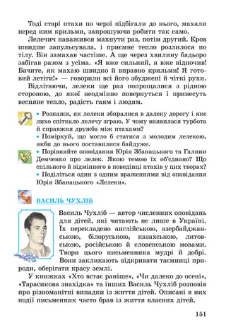 151
Тоді старі птахи по черзі підбігали до нього, махали
перед ним крильми, запрошуючи робити так само.
Лелечич наважився махнути раз, потім другий. Кров
швидше запульсувала, і приємне тепло розлилося по
тілу. Він замахав частіше. А ще через хвилину бадьоро
забігав разом з усіма. «Я вже сильний, я вже відпочив!
Бачите, як махаю швидко й вправно крильми! Я гото-
вий летіти!» — говорили всі його збуджені й чіткі рухи.
Відлітаючи, лелеки ще раз попрощалися з рідною
стороною, до якої неодмінно повернуться і принесуть
весняне тепло, радість гаям і людям.
•• Розкажи, як лелеки збиралися в далеку дорогу і яке
лихо спіткало лелечу зграю. У чому виявилася турбота
й справжня дружба між птахами?
•• Поміркуй, що могло б статися з молодим лелекою,
якби до нього поставилися байдуже.
•• Порівняйте оповідання Юрія Збанацького та Галини
Демченко про лелек. Якою темою їх об’єд­нано? Що
спільного й відмінного в поведінці птахів у цих ­творах?
•• Поділіться один з одним враженнями від оповідання
Юрія Збанацького «Лелеки».
ВАСИЛЬ ЧУХЛІБ
	 Василь Чухліб — автор численних оповідань
для дітей, які читають не лише в Україні.
Їх перекладено англійською, азербайджан-
ською, білоруською, казахською, литов-
ською, російською й словенською мовами.
Твори цього письменника мудрі й добрі.
Вони закликають відкривати таємниці при-
роди, оберігати красу землі.
У книжках «Хто встає раніше», «Чи далеко до осені»,
«Тарасикова знахідка» та інших Василь Чухліб розповів
про різноманітні випадки із життя дітей. Описані в них
події письменник часто брав із життя власних дітей.
 