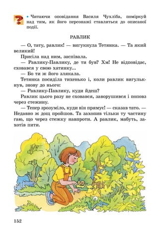 152
•• Читаючи оповідання Василя Чухліба, поміркуй
над  тим, як його персонажі ставляться до описаної
­події.
РАВЛИК
— О, тату, равлик! — вигукнула Тетянка. — Та який
великий!
Присіла над ним, заспівала.
— Равлику-Павлику, де ти був? Хм! Не відповідає,
сховався у свою хатинку...
— Бо ти ж його злякала.
Тетянка посиділа тихенько і, коли равлик вигульк­
нув, знову до нього:
— Равлику-Павлику, куди йдеш?
Равлик цього разу не сховався, заворушився і поповз
через стежину.
— Тепер зрозуміло, куди він прямує! — сказав тато. —
Недавно ж дощ пройшов. Та захопив тільки ту частину
гаю, що через стежку навпроти. А равлик, мабуть, за-
хотів пити.
 