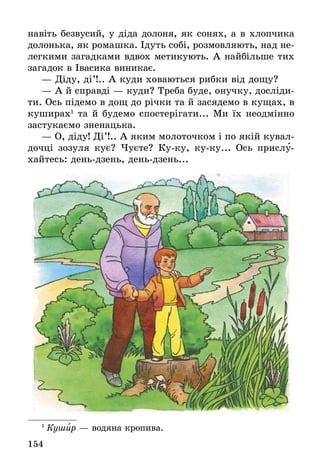 154
навіть безвусий, у діда долоня, як сонях, а в хлопчика
долонька, як ромашка. Ідуть собі, розмовляють, над не-
легкими загадками вдвох метикують. А найбільше тих
загадок в Івасика виникає.
— Діду, ді’!.. А куди ховаються рибки від дощу?
— А й справді — куди? Треба буде, онучку, досліди-
ти. Ось підемо в дощ до річки та й засядемо в кущах, в
куширах1
та й будемо спостерігати... Ми їх неодмінно
застукаємо зненацька.
— О, діду! Ді’!.. А яким молоточком і по якій кувал-
дочці зозуля кує? Чуєте? Ку-ку, ку-ку... Ось прислу-
хайтесь: день-дзень, день-дзень...
1
 Кушир — водяна кропива.
 