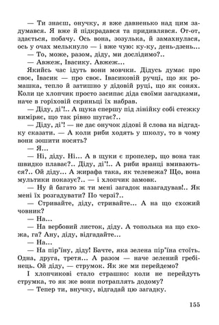 155
— Ти знаєш, онучку, я вже давненько над цим за-
думався. Я вже й підкрадався та придивлявся. От-от,
здається, побачу. Ось вона, зозулька, й замахнулася,
ось у очах мелькнуло — і вже чую: ку-ку, день-дзень...
— То, може, разом, діду, ми дослідимо?..
— Авжеж, Івасику. Авжеж...
Якийсь час ідуть вони мовчки. Дідусь думає про
своє, Івасик — про своє. Івасиковій ручці, що як ро-
машка, тепло й затишно у дідовій руці, що як сонях.
Коли це хлопчик просто засипає діда своїми загадками,
наче в горіховій скриньці їх набрав.
— Діду, ді’!.. А щука спершу під лінійку собі стежку
виміряє, що так рівно шугає?..
— Діду, ді’! — не дає онучок дідові й слова на відгад-
ку сказати. — А коли риби ходять у школу, то в чому
вони зошити носять?
— Я...
— Ні, діду. Ні... А в щуки є пропелер, що вона так
швидко плаває?.. Діду, ді’!.. А риби вранці вмивають-
ся?.. Ой діду... А жирафа така, як телевежа? Що, вона
мультики показує?.. — і хлопчик замовк.
— Ну й багато ж ти мені загадок назагадував!.. Як
мені їх розгадувати? По черзі?..
— Стривайте, діду, стривайте... А на що схожий
човник?
— На...
— На вербовий листок, діду. А тополька на що схо-
жа, га? Ану, діду, відгадайте...
— На...
— На пір’їну, діду! Бачте, яка зелена пір’їна стоїть.
Одна, друга, третя... А разом — наче зелений гребі-
нець. Ой діду, — струмок. Як же ми перейдемо?
І хлопчикові стало страшно: коли не перейдуть
струмка, то як же вони потраплять додому?
— Тепер ти, внучку, відгадай цю загадку.
 