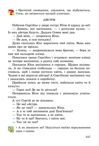 157
•• Прочитай оповідання, уявляючи, що відбувається.
Стеж, як змінюється настрій хлопчика.
АЙСТРИ
Побачив Сергійко у дворі сестру Юлю й одразу до неї:
— Дивись, які насінинки, — і розтулив кулак. —
Із них айстри будуть. Дядько Семен мені дав.
— Дай мені, — попросила Юля.
— Не дам, я сам посаджу!
Дуже схотілось Юлі виростити свої квіти. Вона вже
давно про це мріяла.
— Хочеш, — запропонувала вона братові, — бери за
них мої кольорові олівці.
Повагався трохи Сергійко і згодився: виміняв олівці
на чотири насінинки, а решту собі залишив.
Посадила Юля насінинки в горщик. Щодня полива-
ла. А як з’явилися стебельця — горщик на балкон по-
ставила, щоб і сонце пестило квіти, і дощик напував.
Чудові в неї виросли айстри! А Сергійкові насінинки так
і лишились лежати в коробочці.
Прийшли якось до мами гості, побачили квіти та й
кажуть:
— Гарні які! Де ви їх дістали?
Почервоніла Юля від похвали і зніяковіло усміха­
ється.
А тут Сергій де не візьмись:
— Це мої айстри.
— Як це твої? — здивувалась Юля.
— А я ж тобі насінинки дав! Пам’ятаєш?
— Так то ж насінинки, а не квіти.
— Ну то й що? Значить, і квіти мої.
— Так чи не так?
•• А як вважаєте ви? Поділіться своїми міркуваннями
один з одним.
 