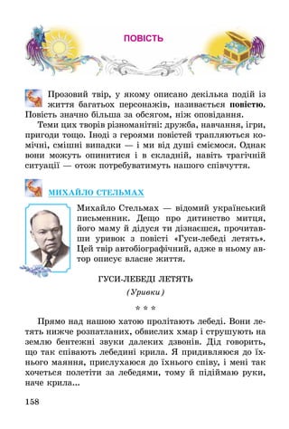 158
повість
	 Прозовий твір, у якому описано декілька подій із
життя багатьох персонажів, називається повістю.
Повість значно більша за обсягом, ніж оповідання.
Теми цих творів різноманітні: дружба, навчання, ігри,
пригоди тощо. Іноді з героями повістей трапляються ко-
мічні, смішні випадки — і ми від душі сміємося. Однак
вони можуть опинитися і в складній, навіть трагічній
ситуації — отож потребуватимуть нашого співчуття.
МИХАЙЛО СТЕЛЬМАХ
Михайло Стельмах — відомий український
письменник. Дещо про дитинство митця,
його маму й дідуся ти дізнаєшся, прочитав-
ши уривок з повісті «Гуси-лебеді летять».
Цей твір автобіографічний, адже в ньому ав-
тор описує власне життя.
ГУСИ-ЛЕБЕДІ ЛЕТЯТЬ
(Уривки)
* * *
Прямо над нашою хатою пролітають лебеді. Вони ле-
тять нижче розпатланих, обвислих хмар і струшують на
землю бентежні звуки далеких дзвонів. Дід говорить,
що так співають лебедині крила. Я придивляюся до їх-
нього маяння, прислухаюся до їхнього співу, і мені так
хочеться полетіти за лебедями, тому й підіймаю руки,
наче крила...
 
