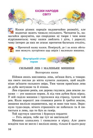 16
Казки народів
світу
	 Казки різних народів надзвичайно розмаїті, але
водночас мають чимало спільного. Читаючи їх, на-
магайся зрозуміти, що споріднює ці твори і чим вони
відрізняються; чому казки люблять і діти, і дорослі;
чому інтерес до них не згасає протягом багатьох століть.
•• Про­чи­тай назву каз­ки. Поміркуй, де і за яких об­ста­
вин мо­жуть зустріти­ся цар звірів і ма­лень­ке ми­ше­ня.
Внутрішній стан
ге­роя
СИЛЬНИЙ ЛЕВ І МАЛЕНЬКЕ МИШЕНЯ
Болгарська казка
Піймав якось мисливець лева, зв’язав його, а то­ва­ри­
ша свого послав до міста купити ланцюга, щоб на­дій­
ніше зв’язати сильного звіра. Тим часом прив’я­зав лева
до дуба мотузкою та й пішов.
Лев страшно ревів, аж дерева гнулися, рив землю ла-
пами — усе навколо порив. А під тим дубом була нірка.
У ній сиділо мишеня і трусилося від страху, чуючи той
рев. Коли нарешті лев ­стомився ревти й гребти землю,
мишеня вилізло подивитися, що ж воно там таке. Зирк­
нуло тудисюди, нічого страш­ного не побачило та й пи-
тається в лева, що то був за гамір.
Той крутнув хвостом і буркнув сердито:
—	Геть звідси, тебе ще тут не вистачало!
Мишеня злякалось і сховалося в нірку. Але довго
всидіти там не могло і вилізло знову, тільки й цього разу
 