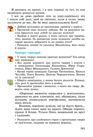 161
Я дивлюсь на вишні, і в них справді то тут, то там
паленіють розпухлі щічки.
І все це диво зробило літо за одну-однісіньку ніч
і пішло собі далі, щоб на світанні, коли я сплю, знову
заглянути до нас. Як би мені припильнувати його?
•• Добери заголовки до прочитаних уривків з повісті.
•• Прочитай опис польоту лебедів. Як ти розумієш ви-
слів Принесли нам лебеді на крилах життя?
•• Знайди в тексті рядки, у яких ідеться про травень,
літо, вишню. За допомогою яких художніх засобів ав-
торові вдалося зобразити їх як живих істот?
•• Розкажи, якими ти уявляєш Михайлика, його маму
й дідуся.
Повтори і пригадай
•• У яких творах описано пригоди мавпочок? Хто автор
цих оповідань?
•• Які цікаві відомості про життя тварин і птахів є
в  опо­віданнях Олександра Копиленка, Юрія Старо-
стенка, Юрія Збанацького, Галини Демченко?
•• Назви героїв оповідань Григора Тютюнника, Василя
Чухліба, Олега Буценя, Дмитра Чередниченка. Якими
ти їх уявляєш?
•• Оберіть оповідання, у якому багато діалогів. Розподі-
літь ролі й прочитайте його в особах.
•• Прочитайте уривок і визначте, з якого він твору. До-
ведіть свою думку.
«Перехожі мимохіть озиралися і, всміхаючись,
дивилися на двох хлопчиків, які, обнявшись, ішли
вулицею, розмахували портфелями, наспівували
щось веселе.
Напевно, перехожі думали, що це йдуть брати...
Адже вони схожі один на одного. Обидва кирпаті,
сіроокі й біляві. Тільки Олесь вищенький на зріст
і худіший».
•• Розкажіть про улюбленого героя з прочитаних творів
за пам’яткою, поданою на першому форзаці.
 