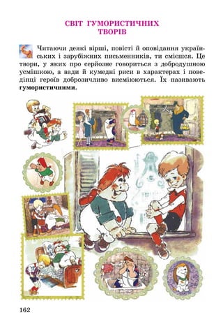 162
СВІТ ГУМОРИСТИЧНИХ
ТВОРІВ
	 Читаючи деякі вірші, повісті й оповідання україн-
ських і ­зарубіжних письменників, ти смієшся. Це
твори, у яких про серйозне говориться з добродушною
усмішкою, а вади й кумедні риси в характерах і пове-
дінці героїв добро­зичливо висміюються. Їх називають
гумористичними.
 