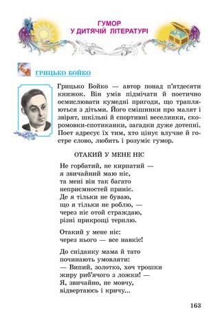 163
ГУМОР
У ДИТЯЧІЙ ЛІТЕРАТУРІ
ГРИЦЬКО БОЙКО
	 Грицько Бойко — автор понад п’ятдесяти
книжок. Він умів підмічати й поетично
осмислювати кумедні пригоди, що трапля-
ються з дітьми. Його смішинки про малят і
звірят, шкільні й спортивні веселинки, ско-
ромовки-спотиканки, загадки дуже дотепні.
Поет адресує їх тим, хто цінує влучне й го-
стре слово, любить і розуміє гумор.
ОТАКИЙ У МЕНЕ НІС
Не горбатий, не кирпатий —
я звичайний маю ніс,
та мені він так багато
неприємностей приніс.
Де я тільки не буваю,
що я тільки не роблю, —
через ніс отой страждаю,
різні прикрощі терплю.
Отакий у мене ніс:
через нього — все навкіс!
До сніданку мама й тато
починають умовляти:
— Випий, золотко, хоч трошки
жиру риб’ячого з ложки! —
Я, звичайно, не мовчу,
відвертаюсь і кричу...
 