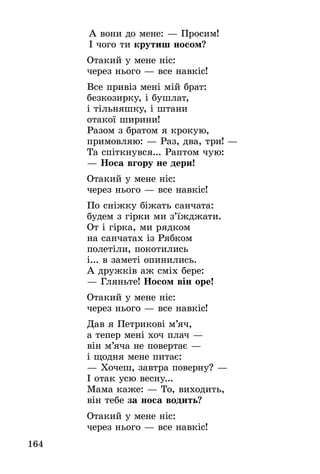164
А вони до мене: — Просим!
І чого ти крутиш носом?
Отакий у мене ніс:
через нього — все навкіс!
Все привіз мені мій брат:
безкозирку, і бушлат,
і тільняшку, і штани
отакої ширини!
Разом з братом я крокую,
примовляю: — Раз, два, три! —
Та спіткнувся... Раптом чую:
— Носа вгору не дери!
Отакий у мене ніс:
через нього — все навкіс!
По сніжку біжать санчата:
будем з гірки ми з’їжджати.
От і гірка, ми рядком
на санчатах із Рябком
полетіли, покотились
і... в заметі опинились.
А дружків аж сміх бере:
— Гляньте! Носом він оре!
Отакий у мене ніс:
через нього — все навкіс!
Дав я Петрикові м’яч,
а тепер мені хоч плач —
він м’яча не повертає —
і щодня мене питає:
— Хочеш, завтра поверну? —
І отак усю весну...
Мама каже: — То, виходить,
він тебе за носа водить?
Отакий у мене ніс:
через нього — все навкіс!
 