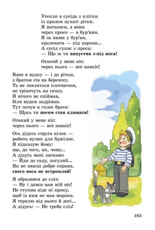 165
Утекли в сусіда з клітки
із кролем вухаті дітки.
Я погнався, а вони
через просо — в бур’яни.
Я за ними у бур’ян,
кроленята — під паркан...
А сусід гукає з проса:
— Що ж ти випустив з-під носа!
Отакий у мене ніс:
через нього — все навкіс!
Взяв я вудку — і до річки,
з братом сів на бережку.
Та не ловляться плотвички,
не тріпочуть на гачку.
Я нічого не спіймав,
біля вудки задрімав.
Тут почув я голос брата:
— Щось ти носом став клювати!
Отакий у мене ніс:
через нього — все навкіс!
Ось дідусь струга кілок —
робить вулик для бджілок.
Я підказую йому:
що, до чого, як, чому...
А дідусь мені ласкаво:
— Йди до саду, погуляй...
Як не знаєш добре справи,
свого носа не встромляй!
Я образився до сліз:
— Ну і дався вам мій ніс!
Не ступив ніде ні кроку,
щоб із ним не мав мороки.
Я терплю від нього й досі...
А дідусь: — Не треба сліз!
 