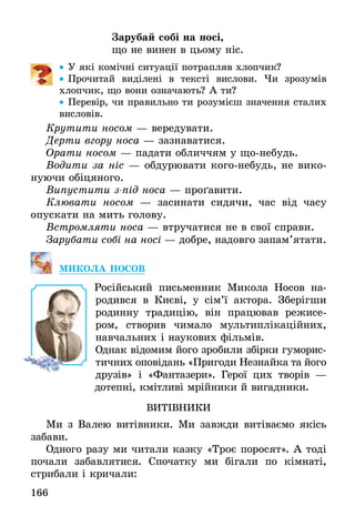 166
Зарубай собі на носі,
що не винен в цьому ніс.
•• У які комічні ситуації потрапляв хлопчик?
•• Прочитай виділені в тексті вислови. Чи зрозумів
хлопчик, що вони означають? А ти?
•• Перевір, чи правильно ти розумієш значення сталих
висловів.
Крутити носом — вередувати.
Дерти вгору носа — зазнаватися.
Орати носом — падати обличчям у що-небудь.
Водити за ніс — обдурювати кого-небудь, не вико-
нуючи обіцяного.
Випустити з-під носа — проґавити.
Клювати носом — засинати сидячи, час від часу
опускати на мить голову.
Встромляти носа — втручатися не в свої справи.
Зарубати собі на носі — добре, надовго запам’ятати.
МИКОЛА НОСОВ
	 Російський письменник Микола Носов на­
родився в Києві, у сім’ї актора. Зберігши
родинну традицію, він працював режисе-
ром, створив чимало мультиплікаційних,
нав­чальних і наукових фільмів.
Однак відомим його зробили збірки гуморис-
тичних оповідань «Пригоди Не­знайка та його
друзів» і «Фантазери». Герої цих творів —
дотепні, кмітливі мрійники й вигадники.
ВИТІВНИКИ
Ми з Валею витівники. Ми завжди витіваємо якісь
забави.
Одного разу ми читали казку «Троє поросят». А тоді
почали забавлятися. Спочатку ми бігали по кімнаті,
стрибали і кричали:
 