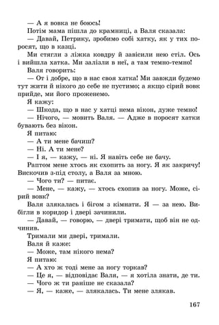 167
— А я вовка не боюсь!
Потім мама пішла до крамниці, а Валя сказала:
— Давай, Петрику, зробимо собі хатку, як у тих по-
росят, що в казці.
Ми стягли з ліжка ковдру й завісили нею стіл. Ось
і вийшла хатка. Ми залізли в неї, а там темно-темно!
Валя говорить:
— От і добре, що в нас своя хатка! Ми завжди будемо
тут жити й нікого до себе не пустимо; а якщо сірий вовк
прийде, ми його проженемо.
Я кажу:
— Шкода, що в нас у хатці нема вікон, дуже темно!
— Нічого, — мовить Валя. — Адже в поросят хатки
бувають без вікон.
Я питаю:
— А ти мене бачиш?
— Ні. А ти мене?
— І я, — кажу, — ні. Я навіть себе не бачу.
Раптом мене хтось як схопить за ногу. Я як закричу!
Вискочив з-під столу, а Валя за мною.
— Чого ти? — питає.
— Мене, — кажу, — хтось схопив за ногу. Може, сі-
рий вовк?
Валя злякалась і бігом з кімнати. Я — за нею. Ви­
бігли в коридор і двері зачинили.
— Давай, — говорю, — двері тримати, щоб він не од-
чинив.
Тримали ми двері, тримали.
Валя й каже:
— Може, там нікого нема?
Я питаю:
— А хто ж тоді мене за ногу торкав?
— Це я, — відповідає Валя, — я хотіла знати, де ти.
— Чого ж ти раніше не сказала?
— Я, — каже, — злякалась. Ти мене злякав.
 