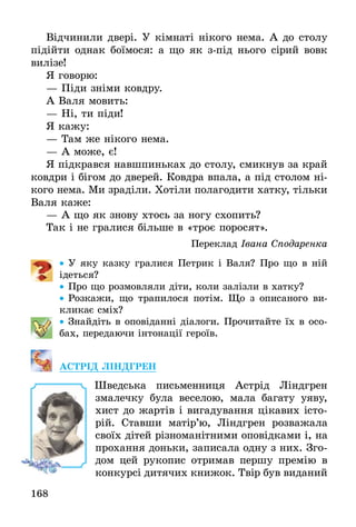 168
Відчинили двері. У кімнаті нікого нема. А до столу
підійти однак боїмося: а що як з-під нього сірий вовк
вилізе!
Я говорю:
— Піди зніми ковдру.
А Валя мовить:
— Ні, ти піди!
Я кажу:
— Там же нікого нема.
— А може, є!
Я підкрався навшпиньках до столу, смикнув за край
ковдри і бігом до дверей. Ковдра впала, а під столом ні-
кого нема. Ми зраділи. Хотіли полагодити хатку, тільки
Валя каже:
— А що як знову хтось за ногу схопить?
Так і не гралися більше в «троє поросят».
Переклад Івана Сподаренка
•• У яку казку гралися Петрик і Валя? Про що в ній
ідеться?
•• Про що розмовляли діти, коли залізли в хатку?
•• Розкажи, що трапилося потім. Що з описаного ви-
кликає сміх?
•• Знайдіть в оповіданні діалоги. Прочитайте їх в осо-
бах, передаючи інтонації героїв.
АСТРІД ЛІНДГРЕН
	 Шведська письменниця Астрід Ліндгрен
змалечку була веселою, мала багату уяву,
хист до жартів і вигадування цікавих істо-
рій. Ставши матір’ю, Ліндгрен розважала
своїх дітей різноманітними оповідками і, на
прохання доньки, записала одну з них. Зго-
дом цей рукопис отримав першу премію в
конкурсі дитячих книжок. Твір був виданий
 