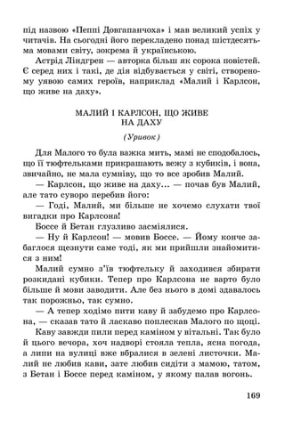 169
під назвою «Пеппі Довгапанчоха» і мав великий успіх у
читачів. На сьогодні його перекладено понад шістдесять-
ма мовами світу, зокрема й українською.
Астрід Ліндгрен — авторка більш як сорока повістей.
Є серед них і такі, де дія відбувається у світі, створено-
му уявою самих героїв, наприклад «Малий і Карлсон,
що живе на даху».
МАЛий І КАРЛСОН, що ЖИВЕ
НА ДАХУ
(Уривок)
Для Малого то була важка мить, мамі не сподобалось,
що її тюфтельками прикрашають вежу з кубиків, і вона,
звичайно, не мала сумніву, що то все зробив Малий.
— Карлсон, що живе на даху... — почав був Малий,
але тато суворо перебив його:
— Годі, Малий, ми більше не хочемо слухати твої
вигадки про Карлсона!
Боссе й Бетан глузливо засміялися.
— Ну й Карлсон! — мовив Боссе. — Йому конче за-
баглося щезнути саме тоді, як ми прийшли знайомити-
ся з ним!
Малий сумно з’їв тюфтельку й заходився збирати
розкидані кубики. Тепер про Карлсона не варто було
більше й мови заводити. Але без нього в домі здавалось
так порожньо, так сумно.
— А тепер ходімо пити каву й забудемо про Карлсо-
на, — сказав тато й ласкаво поплескав Малого по щоці.
Каву завжди пили перед каміном у вітальні. Так було
й цього вечора, хоч надворі стояла тепла, ясна погода,
а липи на вулиці вже вбралися в зелені листочки. Ма-
лий не любив кави, зате любив сидіти з мамою, татом,
з Бетан і Боссе перед каміном, у якому палав вогонь.
 