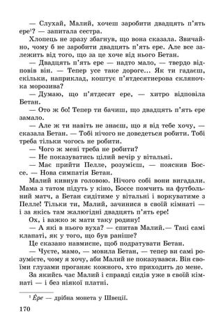 170
— Слухай, Малий, хочеш заробити двадцять п’ять
ере1
? — запитала сестра.
Хлопець не зразу збагнув, що вона сказала. Звичай-
но, чому б не заробити двадцять п’ять ере. Але все за-
лежить від того, що за це хоче від нього Бетан.
— Двадцять п’ять ере — надто мало, — твердо від-
повів він.  — Тепер усе таке дороге... Як ти гадаєш,
скільки, наприклад, коштує п’ятдесятиерова скляноч-
ка морозива?
— Думаю, що п’ятдесят ере,  — хитро відповіла
­Бетан.
— Ото ж бо! Тепер ти бачиш, що двадцять п’ять ере
замало.
— Але ж ти навіть не знаєш, що я від тебе хочу, —
сказала Бетан. — Тобі нічого не доведеться робити. Тобі
треба тільки чогось не робити.
— Чого ж мені треба не робити?
— Не показуватись цілий вечір у вітальні.
— Має прийти Пелле, розумієш, — пояснив Бос-
се. — Нова симпатія Бетан.
Малий кивнув головою. Нічого собі вони вигадали.
Мама з татом підуть у кіно, Боссе помчить на футболь-
ний матч, а Бетан сидітиме у вітальні і воркуватиме з
Пелле! Тільки ти, Малий, зачинися в своїй кімнаті —
і за якісь там жалюгідні двадцять п’ять ере!
Ох, і важко ж мати таку родину!
— А які в нього вуха? — спитав Малий.— Такі самі
клапаті, як у того, що був раніше?
Це сказано навмисне, щоб подратувати Бетан.
— Чуєте, мамо, — мовила Бетан, — тепер ви самі ро-
зумієте, чому я хочу, аби Малий не показувався. Він сво-
їми глузами проганяє кожного, хто приходить до мене.
За якийсь час Малий і справді сидів уже в своїй кім-
наті — і без ніякої платні.
1
 Ере — дрібна монета у Швеції.
 