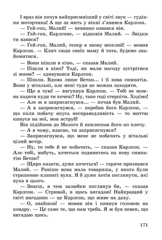 171
І враз він почув найприємніший у світі звук — гудін-
ня моторчика! А ще за мить у вікні з’явився Карлсон.
— Гей-гоп, Малий! — невинно озвався він.
— Гей-гоп, Карлсоне, — відповів Малий. — Звідки
ти взявся?
— Гей-гоп, Малий, тепер я знову веселий! — мовив
Карлсон. — Клич сюди своїх маму й тата, будемо зна-
йомитися.
— Вони пішли в кіно, — сказав Малий.
— Пішли в кіно? Тоді, як мали нагоду зустрітися
зі мною? — здивувався Карлсон.
— Пішли. Вдома лише Бетан... і її нова симпатія.
Вони у вітальні, але мені туди не можна заходити.
— Що я чую! — вигукнув Карлсон. — Тобі не мож-
на ходити куди ти хочеш? Ну, таке годі стерпіти. Ходімо!
— Але ж я заприсягнувся... — почав був Малий.
— А я заприсягнувся, — перебив його Карлсон, —
що  коли побачу якусь несправедливість — то миттю
кинуся на неї, мов яструб!
Він підійшов до Малого й поплескав його по плечу.
— А в чому, власне, ти заприсягнувся?
— Заприсягнувся, що мене не побачать у вітальні
цілий вечір.
— Ну, то тебе й не побачать, — сказав Карлсон. —
Але тобі, мабуть, хочеться подивитись на нову симпа-
тію Бетан?
— Щиро казати, дуже хочеться! — гаряче признався
Малий. — Раніше вона мала товариша, у якого були
страшенно клапаті вуха. Я б дуже хотів поглянути, які
вуха в цього.
— Знаєш, я теж залюбки поглянув би,  — сказав
Карлсон.  — Стривай, я щось вигадаю! Найкращий у
світі вигадник — це Карлсон, що живе на даху.
— О, знайшов!  — мовив він і кивнув головою на
­ковдру. — Це саме те, що нам треба. Я ж був певен, що
вигадаю щось.
 