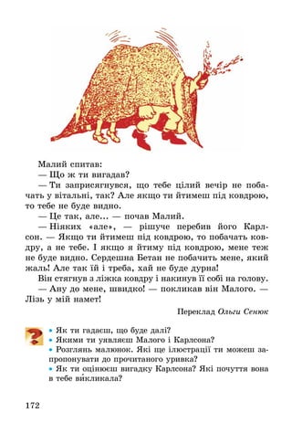 172
Малий спитав:
—	Що ж ти вигадав?
—	Ти заприсягнувся, що тебе цілий вечір не поба-
чать у вітальні, так? Але якщо ти йтимеш під ковдрою,
то тебе не буде видно.
—	Це так, але... — почав Малий.
—	Ніяких «але»,  — рішуче перебив його Карл-
сон. — Якщо ти йтимеш під ковдрою, то побачать ков-
дру, а не тебе. І якщо я йтиму під ковдрою, мене теж
не буде видно. Сердешна Бетан не побачить мене, який
жаль! Але так їй і треба, хай не буде дурна!
Він стягнув з ліжка ковдру і накинув її собі на голову.
—	Ану до мене, швидко! — покликав він Малого. —
Лізь у мій намет!
Переклад Ольги Сенюк
•• Як ти гадаєш, що буде далі?
•• Якими ти уявляєш Малого і Карлсона?
•• Розглянь малюнок. Які ще ілюстрації ти можеш за-
пропонувати до прочитаного уривка?
•• Як ти оцінюєш вигадку Карлсона? Які почуття вона
в тебе викликала?
 