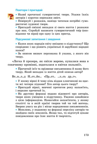 173
Повтори і пригадай
•• Назви прочитані гумористичні твори. Укажи їхніх
авторів і коротко перекажи зміст.
•• Поміркуй і розкажи, навіщо читачам потрібні гумо-
ристичні художні твори.
•• Пригадай смішні випадки зі свого життя і розкажи
про них. Спробуй написати гумористичний твір (опо-
відання чи вірш) про одну із цих пригод.
Підсумкові запитання і завдання
•• Казки яких народів світу вміщено в підручнику? Що
споріднює і що різнить українські й зарубіжні народні
казки?
•• За описом визнач персонажа й укажи, з якого він
твору.
«Легка й прозора, як світле марево, купалася вона в
сонячному промінні, зодягалася в квітки польовії».
•• Прочитай ім’я та прізвище письменника й назву його
твору. Який випадок із життя дітей описав автор?
Вс..в..л..д Н..ст..йк.. «Пр..ст.. ..л..сь др..г».
•• У якому вірші й чому кінь віддав хлопчикові на щас-
тя всі чотири підкови? Хто автор цього твору?
•• Пригадай вірші, вивчені протягом року напам’ять,
і виразно прочитай їх.
•• На другому форзаці подано відомості про авторів,
тво­ри яких уміщено в підручнику. Уважно ознайомся
з цією інформацією. Намагайся запам’ятати, у якому
столітті та в якій країні творив той чи той митець.
Зверни увагу на рік і місце народження письменників.
•• Можливо, у поданому на форзаці переліку авторів ти
знайдеш своїх земляків. Якщо так, то підготуй цікаве
повідомлення про їхнє життя й творчість.
 