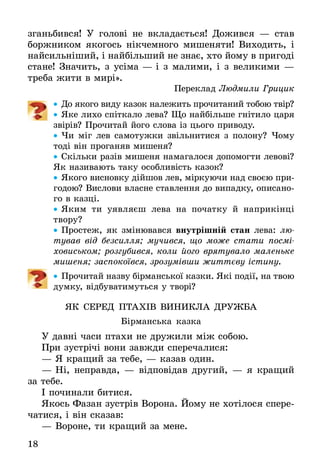 18
згань­бив­ся! У голові не вкла­дається! Дожився — став
боржником якогось ні­кчемного мишеняти! Виходить, і
найсильніший, і найбільший не знає, хто йому в при­годі
стане! Значить, з усіма — і з малими, і з великими —
треба жити в мирі».
Переклад Людмили Грицик
•• До якого виду казок належить прочитаний тобою твір?
•• Яке ли­хо спітка­ло ле­ва? Що найбільше гнітило царя
звірів? Прочитай його слова із цього приводу.
•• Чи міг лев самотужки звільнитися з полону? Чому
тоді він проганяв мишеня?
•• Скільки разів мишеня намагалося допомогти левові?
Як називають таку особливість казок?
•• Якого висновку дійшов лев, міркуючи над своєю при-
годою? Вислови власне ставлення до випадку, описано-
го в казці.
•• Яким ти уявляєш лева на початку й наприкінці
твору?
•• Про­стеж, як змінювався внутрішній стан ле­ва: лю­
ту­вав від без­сил­ля; му­чив­ся, що мо­же ста­ти посмі­
ховись­ком; роз­гу­бив­ся, ко­ли йо­го вря­ту­ва­ло маленьке
мишеня; за­спо­коївся, зро­зумівши життєву істи­ну.
•• Про­чи­тай на­зву бірманської казки. Які події, на твою
думку, відбуватимуться у творі?
ЯК СЕ­РЕД ПТАХІВ ВИ­НИК­ЛА ДРУЖ­БА
Бірмансь­ка каз­ка
У давні ча­си пта­хи не дру­жи­ли між со­бою.
При зустрічі во­ни завжди спе­ре­ча­ли­ся:
—	Я кра­щий за те­бе, — ка­зав один.
—	Ні, неправ­да, — відповідав дру­гий, — я кра­щий
за те­бе.
І по­чи­на­ли би­ти­ся.
Якось Фа­зан зустрів Во­ро­на. Йо­му не хотіло­ся спере­
ча­ти­ся, і він ска­зав:
—	Во­ро­не, ти кра­щий за ме­не.
 