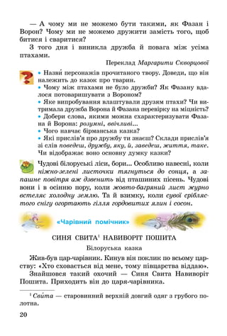 20
—	А чо­му ми не мо­же­мо бу­ти та­ки­ми, як Фа­зан і
­Во­рон? Чо­му ми не мо­же­мо дру­жи­ти замість то­го, щоб
би­ти­ся і сва­ри­ти­ся?
З то­го дня і ви­ник­ла друж­ба й по­ва­га між усіма
птаха­ми.
Переклад Маргарити Скворцової
•• На­зви пер­со­нажів прочитаного твору. До­ве­ди, що він
належить до казок про тва­рин.
•• Чо­му між пта­ха­ми не бу­ло друж­би? Як Фа­за­ну вда-
лося потоваришувати з Во­ро­ном?
•• Яке випробування влаштували друзям птахи? Чи ви­
тримала дружба Ворона й Фазана перевірку на міцність?
•• До­бе­ри сло­ва, яки­ми мож­на схарактеризувати Фа­за­
на й Во­ро­на: ро­зумні, ввічливі...
•• Чого навчає бірманська казка?
•• Які прислів’я про друж­бу ти знаєш? Склади прислів’я
зі слів поведеш, дружбу, яку, й, заведеш, життя, таке.
Чи відображає воно основну думку казки?
	 Чудові білоруські ліси, бори... Особливо навесні, коли
ніжно-зелені листочки тягнуться до сонця, а за­
пашне повітря аж дзвенить від пташиних пісень. Чудові
вони і в осінню пору, коли жовто-багряний лист журно
встеляє холодну землю. Та й взимку, коли сувої срібляс­
того снігу огортають гілля гордовитих ялин і сосон.
«Чарівний помічник»
СИНЯ СВИТА1
НАВИВОРІТ ПОШИТА
Білоруська казка
Живбув царчарівник. Кинув він поклик по всьому цар­
ству: «Хто сховається від мене, тому півцарства віддаю».
Знайшовся такий охочий — Синя Свита Навиворіт
Пошита. Прихо­дить він до царячарівника.
1
 Свита — старовинний верхній довгий одяг з грубого по-
лотна.
 