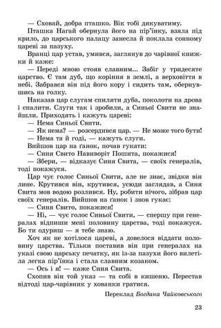 23
—	Сховай, добра пташко. Вік тобі дякуватиму.
Пташка Нагай обернула його на пір’їнку, взяла під
крило, до царського палацу занесла й поклала сонному
цареві за пазуху.
Вранці цар устав, умився, заглянув до чарівної книж-
ки й каже:
—	Переді мною стояв славним... Забіг у тридесяте
царство. Є там дуб, що коріння в землі, а верховіття в
небі. Забрався він під його кору і сидить там, обернув-
шись на голку.
Наказав цар слугам спиляти дуба, поколоти на дрова
і спалити. Слуги так і зробили, а Синьої Свити не зна-
йшли. Приходять і кажуть цареві:
—	Нема Синьої Свити.
—	Як нема? — розсердився цар. — Не може того бути!
—	Нема та й годі, — кажуть слуги.
Вийшов цар на ґанок, почав гукати:
—	Синя Свито Навиворіт Пошита, покажися!
—	Збери, — відказує Синя Свита, — своїх генера­лів,
тоді покажуся.
Цар чує голос Синьої Свити, але не знає, звідки він
лине. Крутився він, крутився, усюди заглядав, а Синя
Свита мов водою розлився. Ну, робити нічого, зібрав цар
своїх генералів. Вийшов на ґанок і знов гукає:
—	Синя Свито, покажися!
—	Ні, — чує голос Синьої Свити, — спершу при гене-
ралах відпиши мені половину царства, тоді пока­жуся.
Бо ти одуриш — я тебе знаю.
Хоч як не хотілося цареві, а довелося віддати поло­
вину царства. Тільки поставив він при генералах на
указі свою царську печатку, як ізза пазухи його вилеті-
ла легка пір’їнка і стала славним козаком.
—	Ось і я! — каже Синя Свита.
Схопив він той указ — та собі в кишеню. Перестав
відтоді царчарівник у хованки гратися.
Переклад Богдана Чайковського
 