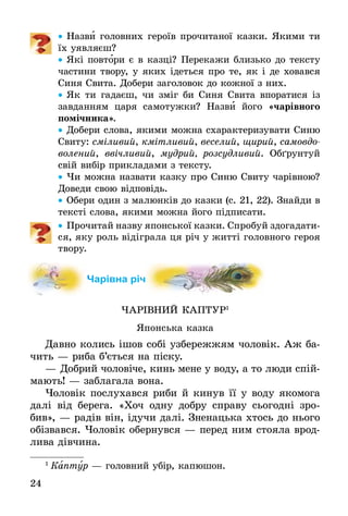 24
•• Назви головних героїв прочитаної казки. Якими ти
їх уявляєш?
•• Які повтори є в казці? Перекажи близько до тексту
частини твору, у яких ідеться про те, як і де ховався
Синя Свита. До­бе­ри за­го­ло­вок до кож­ної з них.
•• Як ти гадаєш, чи зміг би Синя Свита впоратися із
завданням царя самотужки? Назви його «чарівного
помічника».
•• Добери слова, якими можна cхарактеризувати Синю
Свиту: сміливий, кмітливий, веселий, щирий, самовдо­
волений, ввічливий, мудрий, розсудливий. Обґрунтуй
свій вибір прикладами з тексту.
•• Чи можна назвати казку про Синю Свиту чарівною?
Доведи свою відповідь.
•• Обери один з малюнків до казки (с. 21, 22). Знайди в
тексті слова, якими можна його підписати.
•• Прочитай назву японської казки. Спробуй здогадати­
ся, яку роль відіграла ця річ у житті головного героя
твору.
Чарівна річ
ЧАРІВНИЙ КАПТУР1
Японська казка
Давно колись ішов собі узбережжям чоловік. Аж ба-
чить — риба б’ється на піску.
—	Добрий чоловіче, кинь мене у воду, а то люди спій-
мають! — заблагала вона.
Чоловік послухався риби й кинув її у воду якомога
далі від берега. «Хоч одну добру справу сьогодні зро-
бив», — радів він, ідучи далі. Зненацька хтось до нього
обізвався. Чоловік обернувся — перед ним стояла врод-
лива дівчина.
1
 Каптур — головний убір, капюшон.
 