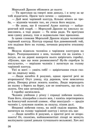 26
Морський Дракон обізвався до нього:
—	Ти врятував од смерті мою доньку, і я хочу за це
тобі віддячити. Проси чого хочеш — одержиш.
—	Дай мені чарівний каптур, більше нічого не тре-
ба, — відповів чоловік так, як учила його медуза.
—	Не знаю, що й сказати! Адже каптур — найдо­
рожчий мій скарб. — Морський Дракон на хвильку за-
мислився, а тоді додав: — Та нема ради. Ти врятував
мою єдину доньку, тож я задовольню твоє прохання.
Із цими словами Морський Дракон віддав чоловікові
чарівний каптур. Каптур справді був дивовижний: той,
хто надівав його на голову, починав розуміти пташину
мову.
Медуза відвезла чоловіка з чарівним каптуром на
берег. Розпрощавшися з нею, чоловік сів на камінь і
почув, як на дереві навпроти нього цвірінчать горобці.
«Цікаво, про що вони розмовляють? Ну-бо спробую їх
послухати», — вирішив чоловік і натягнув на голову
чарівний каптур.
Тієї ж миті — уявіть собі! — цвірінчання стало схо-
же на людську мову.
—	Люди начебто й розумні, однак простої речі не
второпають! Отут унизу, під деревом, тече невеличка
річка. Посеред річки лежить камінь. Люди переходять
по ньому з берега на берег, але не помічають, що він із
золота. Ото вже нетямущі!
І горобці засміялися.
Чоловік увійшов у річку і справді побачив камінь.
Узяв його, зішкрябав з нього мох, і камінь перетворився
на блискучий золотий зливок. «Оце знахідка!» — зрадів
чоловік і, сунувши камінь за пазуху, пішов далі.
Невдовзі побачив сосну, на якій сиділи ворони. Він
натягнув на голову чарівний каптур і почув ось що:
—	Люди начебто й розумні, а простої речі не второ-
пають! От, скажімо, найзнаменитіші лікарі не можуть
вилікувати єдиної доньки тутешнього вельможі. Хоч які
 