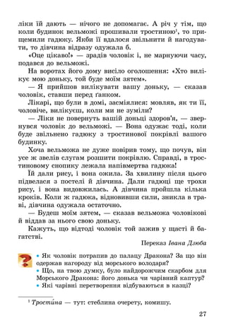 27
ліки їй дають — нічого не допомагає. А річ у тім, що
коли будинок вельможі прошивали тростиною1
, то при-
щемили гадюку. Якби її вдалося звільнити й нагодува-
ти, то дівчина відразу одужала б.
«Оце цікаво!» — зрадів чоловік і, не марнуючи часу,
подався до вельможі.
На воротах його дому висіло оголошення: «Хто вилі-
кує мою доньку, той буде моїм зятем».
—	Я прийшов вилікувати вашу доньку, — сказав
чоловік, ставши перед ґанком.
Лікарі, що були в домі, засміялися: мовляв, як ти її,
чоловіче, вилікуєш, коли ми не зуміли?
—	Ліки не повернуть вашій доньці здоров’я, — звер-
нувся чоловік до вельможі. — Вона одужає тоді, коли
буде звільнено гадюку з тростинової покрівлі вашого
будинку.
Хоча вельможа не дуже повірив тому, що почув, він
усе ж звелів слугам розшити покрівлю. Справді, в трос-
тиновому снопику лежала напівмертва гадюка!
Їй дали рису, і вона ожила. За хвилину після цього
підвелася з постелі й дівчина. Дали гадюці ще трохи
рису, і вона видовжилась. А дівчина пройшла кілька
кроків. Коли ж гадюка, відновивши сили, зникла в тра-
ві, дівчина одужала остаточно.
—	Будеш моїм зятем, — сказав вельможа чоловікові
й віддав за нього свою доньку.
Кажуть, що відтоді чоловік той зажив у щасті й ба-
гатстві.
Переказ Івана Дзюба
•• Як чоловік потрапив до палацу Дракона? За що він
одержав нагороду від морського володаря?
•• Що, на твою думку, було найдорожчим скарбом для
Морського Дракона: його донька чи чарівний каптур?
•• Які чарівні перетворення відбуваються в казці?
1
 Тростина — тут: стеблина очерету, комишу.
 