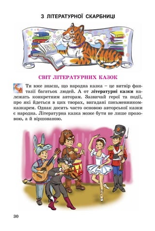 30
З ЛІТЕРАТУРНОЇ СКАРБНИЦІ
Світ літературних казок
	 Ти вже знаєш, що народна казка – це витвір фан-
тазії багатьох людей. А от літературні казки на-
лежать конкретним авторам. Зазвичай герої та події,
про які йдеться в цих творах, вигадані письменником-
казкарем. Однак досить часто основою авторської казки
є народна. Літературна казка може бути не лише прозо-
вою, а й віршованою.
 
